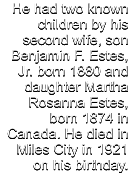 He had two known children by his second wife, son Benjamin F. Estes, Jr. born 1880 and daughter Martha Rosanna Estes, born 1874 in Canada. He died in Miles City in 1921 on his birthday.