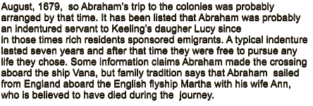 August, 1679,  so Abraham’s trip to the colonies was probably arranged by that time. It has been listed that Abraham was probably an indentured servant to Keeling’s daugher Lucy since in those times rich residents sponsored emigrants. A typical indenture lasted seven years and after that time they were free to pursue any life they chose. Some information claims Abraham made the crossing aboard the ship Vana, but family tradition says that Abraham  sailed from England aboard the English flyship Martha with his wife Ann, who is believed to have died during the  journey.