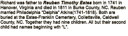 Richard was father to Reuben Timothy Estes born in 1741 in Hanover, Virginia and died in 1811 in Burke County, NC. Reuben married Philadelphia “Delphia” Atkins(1741-1818). Both are buried at the Estes-Franklin Cemertery, Collettsville, Caldwell County, NC. Together they had nine children. All but their second child had names beginning wth “L”.