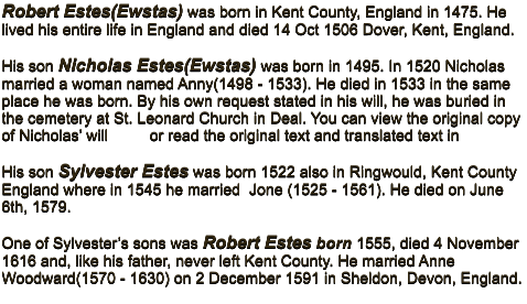 Robert Estes(Ewstas) was born in Kent County, England in 1475. He lived his entire life in England and died 14 Oct 1506 Dover, Kent, England.  His son Nicholas Estes(Ewstas) was born in 1495. In 1520 Nicholas married a woman named Anny(1498 - 1533). He died in 1533 in the same place he was born. By his own request stated in his will, he was buried in the cemetery at St. Leonard Church in Deal. You can view the original copy of Nicholas’ will         or read the original text and translated text in   His son Sylvester Estes was born 1522 also in Ringwould, Kent County England where in 1545 he married  Jone (1525 - 1561). He died on June 6th, 1579.  One of Sylvester’s sons was Robert Estes born 1555, died 4 November 1616 and, like his father, never left Kent County. He married Anne Woodward(1570 - 1630) on 2 December 1591 in Sheldon, Devon, England.