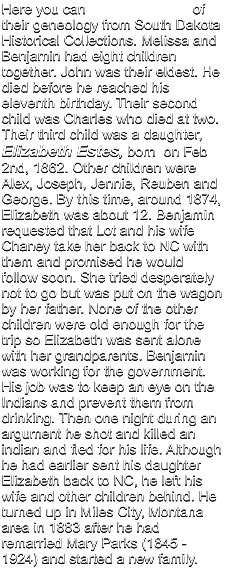 Here you can                           of their geneology from South Dakota Historical Collections. Melissa and Benjamin had eight children together. John was their eldest. He died before he reached his eleventh birthday. Their second child was Charles who died at two. Their third child was a daughter, Elizabeth Estes, born  on Feb 2nd, 1862. Other children were Alex, Joseph, Jennie, Reuben and George. By this time, around 1874, Elizabeth was about 12. Benjamin requested that Lot and his wife Chaney take her back to NC with them and promised he would follow soon. She tried desperately not to go but was put on the wagon by her father. None of the other children were old enough for the trip so Elizabeth was sent alone with her grandparents. Benjamin was working for the government. His job was to keep an eye on the Indians and prevent them from drinking. Then one night during an argument he shot and killed an indian and fled for his life. Although he had earlier sent his daughter Elizabeth back to NC, he left his wife and other children behind. He turned up in Miles City, Montana area in 1883 after he had remarried Mary Parks (1845 -  1924) and started a new family.