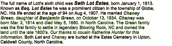 The full name of Lott's sixth child was Seth Lot Estes, born January 1, 1813. Known as Esq. Lot Estes he was a prominent citizen in the township of Globe, NC. His life ended at the age of 94 on Aug 4, 1907. He married Chaney Green, daughter of Benjamin Green, on October 13, 1834. Chaney was born Mar. 2, 1814 and died May 5, 1880. In North Carolina. The Green family was the first family to settle in legendary Blowing Rock, NC and owned the land until the late 1800’s. Our thanks to cousin Katherine Hunter for this information. Both Lot and Chaney are buried at the Estes Cemetery in Upton, Caldwell County, North Carolina.