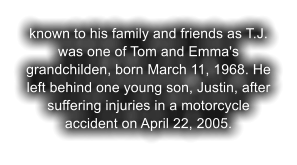 known to his family and friends as T.J. was one of Tom and Emma's grandchilden, born March 11, 1968. He left behind one young son, Justin, after suffering injuries in a motorcycle accident on April 22, 2005.
