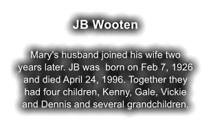 JB Wooten  Mary's husband joined his wife two years later. JB was  born on Feb 7, 1926 and died April 24, 1996. Together they had four children, Kenny, Gale, Vickie and Dennis and several grandchildren.
