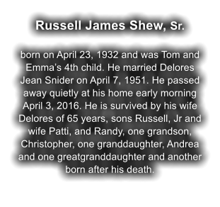 Russell James Shew, Sr.  born on April 23, 1932 and was Tom and Emma’s 4th child. He married Delores Jean Snider on April 7, 1951. He passed away quietly at his home early morning April 3, 2016. He is survived by his wife Delores of 65 years, sons Russell, Jr and wife Patti, and Randy, one grandson, Christopher, one granddaughter, Andrea and one greatgranddaughter and another born after his death.