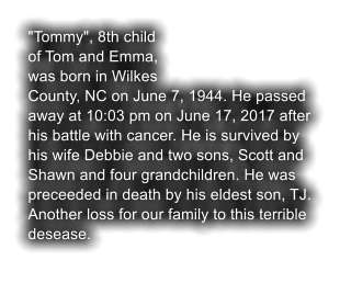 "Tommy", 8th child of Tom and Emma, was born in Wilkes County, NC on June 7, 1944. He passed away at 10:03 pm on June 17, 2017 after his battle with cancer. He is survived by his wife Debbie and two sons, Scott and Shawn and four grandchildren. He was preceeded in death by his eldest son, TJ. Another loss for our family to this terrible desease.