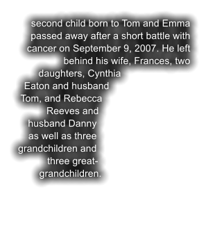 second child born to Tom and Emma passed away after a short battle with cancer on September 9, 2007. He left behind his wife, Frances, two daughters, Cynthia Eaton and husband Tom, and Rebecca Reeves and husband Danny as well as three grandchildren and three great-grandchildren.