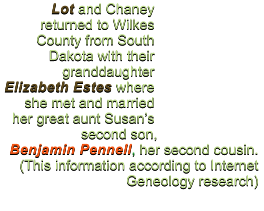 Lot and Chaney returned to Wilkes County from South Dakota with their granddaughter Elizabeth Estes where she met and married her great aunt Susan’s second son,  Benjamin Pennell, her second cousin.  (This information according to Internet Geneology research)