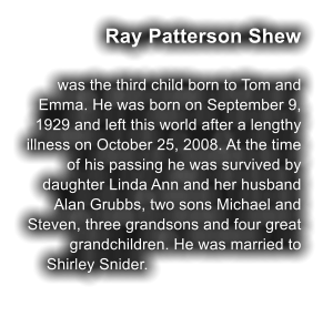 Ray Patterson Shew  was the third child born to Tom and Emma. He was born on September 9, 1929 and left this world after a lengthy illness on October 25, 2008. At the time of his passing he was survived by daughter Linda Ann and her husband Alan Grubbs, two sons Michael and Steven, three grandsons and four great grandchildren. He was married to Shirley Snider.