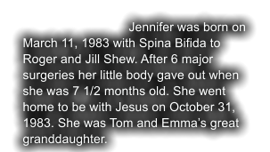 Jennifer was born on March 11, 1983 with Spina Bifida to Roger and Jill Shew. After 6 major  surgeries her little body gave out when she was 7 1/2 months old. She went home to be with Jesus on October 31, 1983. She was Tom and Emma’s great granddaughter.