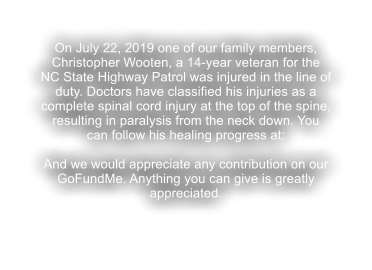 On July 22, 2019 one of our family members, Christopher Wooten, a 14-year veteran for the NC State Highway Patrol was injured in the line of duty. Doctors have classified his injuries as a complete spinal cord injury at the top of the spine, resulting in paralysis from the neck down. You can follow his healing progress at:  And we would appreciate any contribution on our GoFundMe. Anything you can give is greatly appreciated.